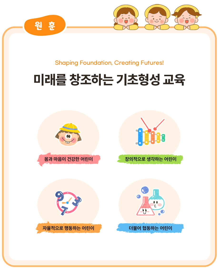 원훈
Shaping Foundation, Creating Futures!
미래를 창조하는 기초형성 교육
몸과 마음이 건강한 어린이
창의적으로 생각하는 어린이
자율적으로 행동하는 어린이
더불어 협동하는 어린이